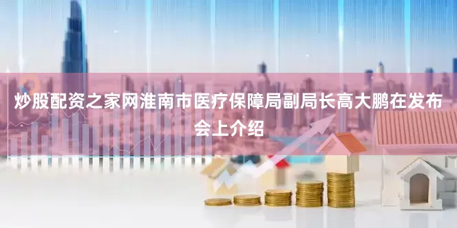 炒股配资之家网淮南市医疗保障局副局长高大鹏在发布会上介绍