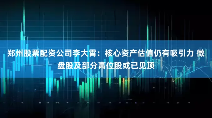 郑州股票配资公司李大霄：核心资产估值仍有吸引力 微盘股及部分高位股或已见顶