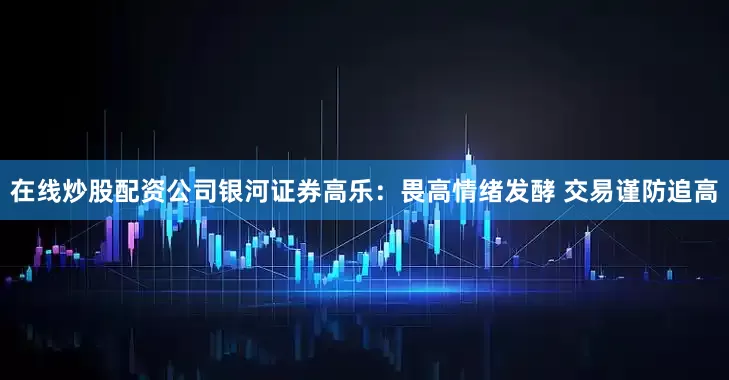 在线炒股配资公司银河证券高乐：畏高情绪发酵 交易谨防追高