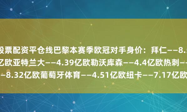 股票配资平仓线　　巴黎本赛季欧冠对手身价：　　拜仁——8.58亿欧　　巴萨——11.2亿欧　　亚特兰大——4.39亿欧　　勒沃库森——4.4亿欧　　热刺——8.32亿欧　　葡萄牙体育——4.51亿欧　　纽卡——7.17亿欧　　毕尔巴鄂竞技——3.67亿欧