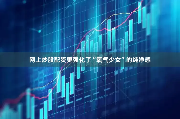 网上炒股配资更强化了“氧气少女”的纯净感