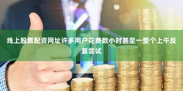 线上股票配资网址许多用户花费数小时甚至一整个上午反复尝试