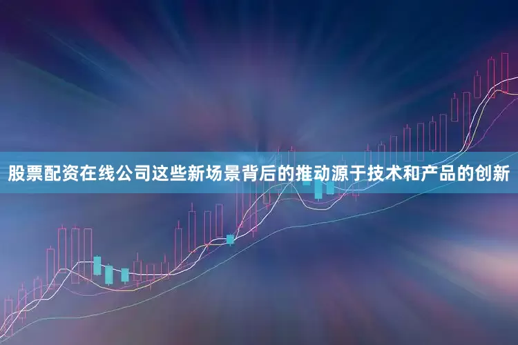 股票配资在线公司这些新场景背后的推动源于技术和产品的创新